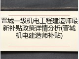 晋城一级机电工程建造师最新补贴政策详情分析(晋城机电建造师补贴)
