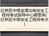 红桥区中级金属冶炼安全工程师考试指导中心哪里有(红桥区中级安全工程师考点)
