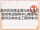 蓟州区初级金属冶炼安全工程师考试指导中心哪里有(蓟州冶炼安全工程师考点)