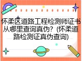 怀柔区道路工程检测师证书从哪里查询真伪?(怀柔道路检测证真伪查询)