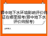晋中地下水环境影响评价师证在哪里报考(晋中地下水评价师报考)