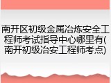 南开区初级金属冶炼安全工程师考试指导中心哪里有(南开初级冶安工程师考点)
