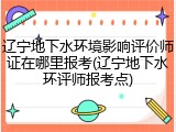 辽宁地下水环境影响评价师证在哪里报考(辽宁地下水环评师报考点)