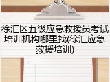 徐汇区五级应急救援员考试培训机构哪里找(徐汇应急救援培训)
