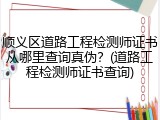 顺义区道路工程检测师证书从哪里查询真伪？(道路工程检测师证书查询)