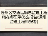 通州区交通运输总监理工程师在哪里学怎么报名(通州监理工程师报考)