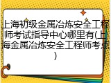 上海初级金属冶炼安全工程师考试指导中心哪里有(上海金属冶炼安全工程师考点)