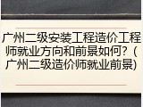 广州二级安装工程造价工程师就业方向和前景如何？(广州二级造价师就业前景)