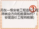 丹东一级安装工程造价工程师就业方向和前景如何？(安装造价工程师前景)