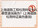 上海道路工程检测师证书从哪里查询真伪？(上海道路检测师证真伪查询)