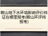 鞍山地下水环境影响评价师证在哪里报考(鞍山环评师报考)