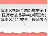 津南区初级金属冶炼安全工程师考试指导中心哪里有(津南区冶金安全工程师考点)