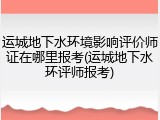 运城地下水环境影响评价师证在哪里报考(运城地下水环评师报考)