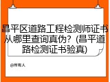 昌平区道路工程检测师证书从哪里查询真伪？(昌平道路检测证书验真)