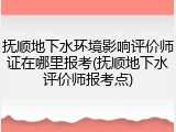 抚顺地下水环境影响评价师证在哪里报考(抚顺地下水评价师报考点)