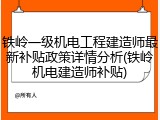 铁岭一级机电工程建造师最新补贴政策详情分析(铁岭机电建造师补贴)