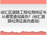 徐汇区道路工程检测师证书从哪里查询真伪？(徐汇道路检测证真伪查询)