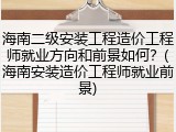 海南二级安装工程造价工程师就业方向和前景如何？(海南安装造价工程师就业前景)