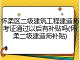 怀柔区二级建筑工程建造师考证通过以后有补贴吗(怀柔二级建造师补贴)