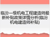 临汾一级机电工程建造师最新补贴政策详情分析(临汾机电建造师补贴)
