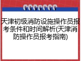天津初级消防设施操作员报考条件和时间解析(天津消防操作员报考指南)