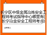 长宁区中级金属冶炼安全工程师考试指导中心哪里有(长宁冶金安全工程师考点)