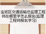宝坻区交通运输总监理工程师在哪里学怎么报名(监理工程师报名学习)