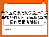 大兴区初级消防设施操作员报考条件和时间解析(消防操作员报考解析)