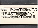 长春一级安装工程造价工程师就业方向和前景如何？(长春安装造价工程师前景)