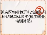 延庆区物业管理师培训政府补贴吗具体多少(延庆物业培训补贴)