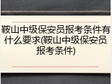 鞍山中级保安员报考条件有什么要求(鞍山中级保安员报考条件)