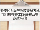 静安区五级应急救援员考试培训机构哪里找(静安五级救援培训)