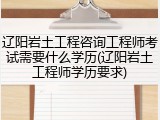 辽阳岩土工程咨询工程师考试需要什么学历(辽阳岩土工程师学历要求)