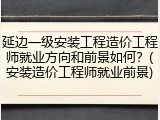 延边一级安装工程造价工程师就业方向和前景如何？(安装造价工程师就业前景)