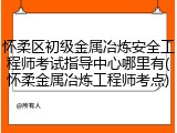 怀柔区初级金属冶炼安全工程师考试指导中心哪里有(怀柔金属冶炼工程师考点)