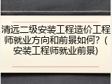 清远二级安装工程造价工程师就业方向和前景如何？(安装工程师就业前景)