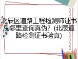 北辰区道路工程检测师证书从哪里查询真伪？(北辰道路检测证书验真)