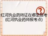 红河执业药师证在哪里报考(红河执业药师报考点)