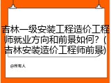 吉林一级安装工程造价工程师就业方向和前景如何？(吉林安装造价工程师前景)