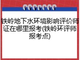 铁岭地下水环境影响评价师证在哪里报考(铁岭环评师报考点)