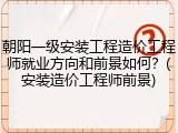 朝阳一级安装工程造价工程师就业方向和前景如何？(安装造价工程师前景)