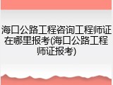 海口公路工程咨询工程师证在哪里报考(海口公路工程师证报考)