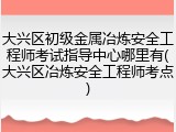 大兴区初级金属冶炼安全工程师考试指导中心哪里有(大兴区冶炼安全工程师考点)