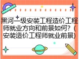 黑河一级安装工程造价工程师就业方向和前景如何？(安装造价工程师就业前景)