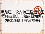 黑龙江一级安装工程造价工程师就业方向和前景如何？(安装造价工程师前景)
