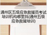 通州区五级应急救援员考试培训机构哪里找(通州五级应急救援培训)