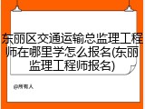 东丽区交通运输总监理工程师在哪里学怎么报名(东丽监理工程师报名)