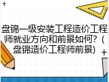 盘锦一级安装工程造价工程师就业方向和前景如何？(盘锦造价工程师前景)