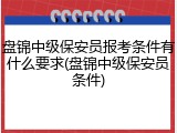 盘锦中级保安员报考条件有什么要求(盘锦中级保安员条件)