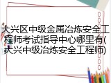 大兴区中级金属冶炼安全工程师考试指导中心哪里有(大兴中级冶炼安全工程师)